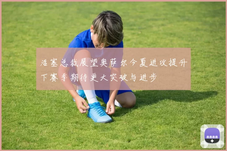 活塞总裁展望奥萨尔今夏进攻提升下赛季期待更大突破与进步