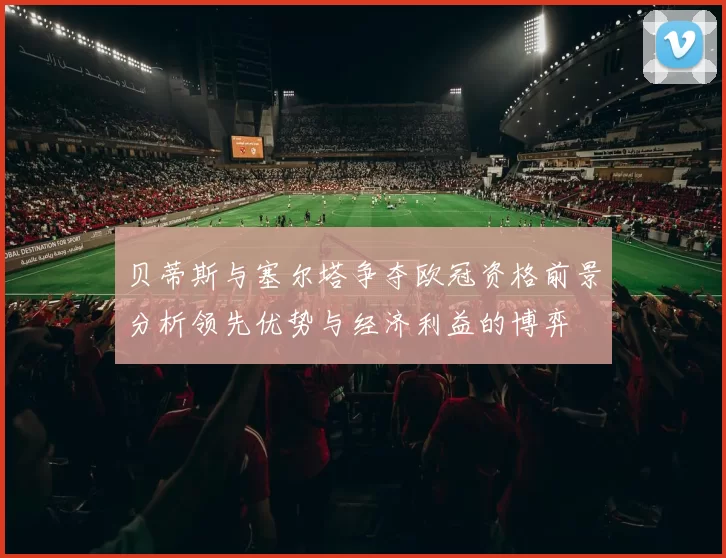 贝蒂斯与塞尔塔争夺欧冠资格前景分析领先优势与经济利益的博弈