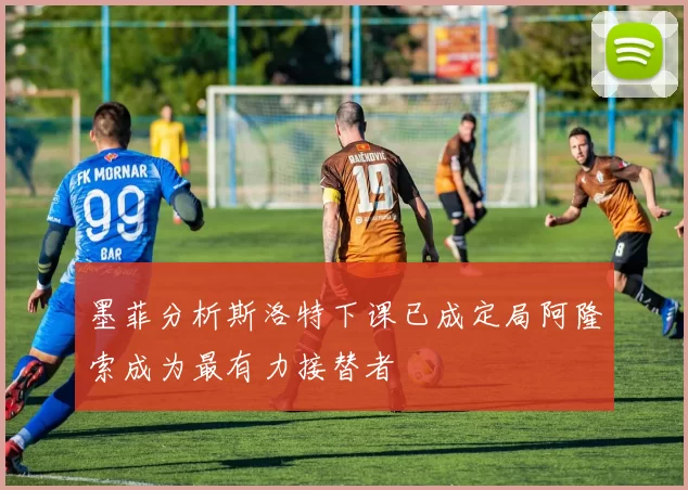 墨菲分析斯洛特下课已成定局阿隆索成为最有力接替者
