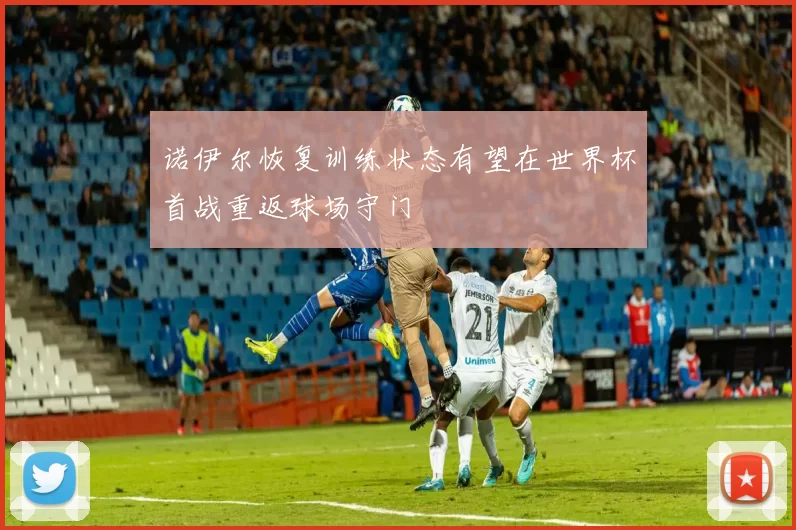 诺伊尔恢复训练状态有望在世界杯首战重返球场守门