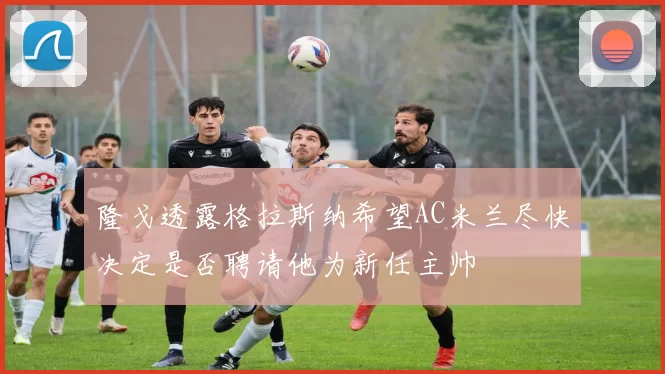 隆戈透露格拉斯纳希望AC米兰尽快决定是否聘请他为新任主帅