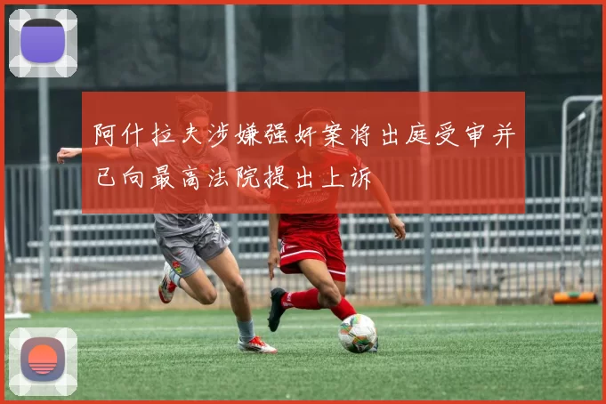 阿什拉夫涉嫌强奸案将出庭受审并已向最高法院提出上诉