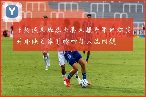 卡约谈文班总决赛未握手事件称其并非缺乏体育精神与人品问题