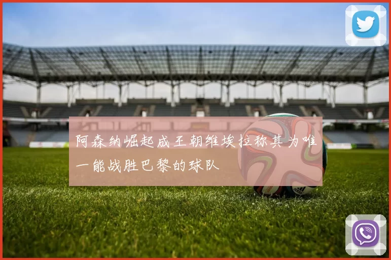 阿森纳崛起成王朝维埃拉称其为唯一能战胜巴黎的球队
