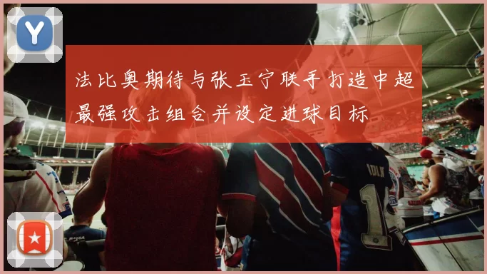 法比奥期待与张玉宁联手打造中超最强攻击组合并设定进球目标