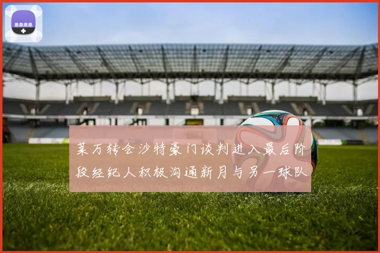 莱万转会沙特豪门谈判进入最后阶段经纪人积极沟通新月与另一球队