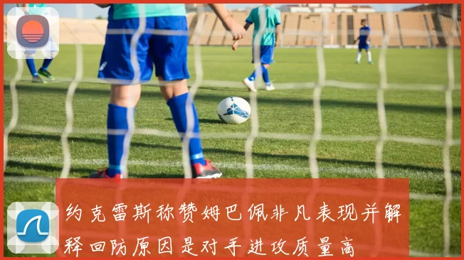 约克雷斯称赞姆巴佩非凡表现并解释回防原因是对手进攻质量高