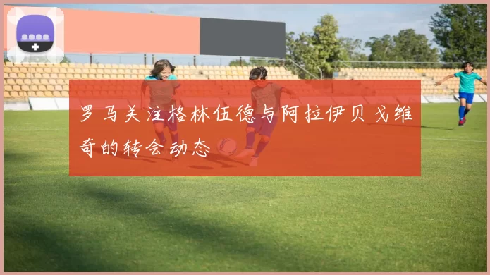 罗马关注格林伍德与阿拉伊贝戈维奇的转会动态