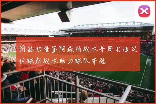 图赫尔借鉴阿森纳战术手册打造定位球新战术助力球队夺冠