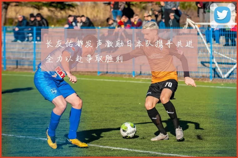 长友佑都发声激励日本队携手共进全力以赴争取胜利
